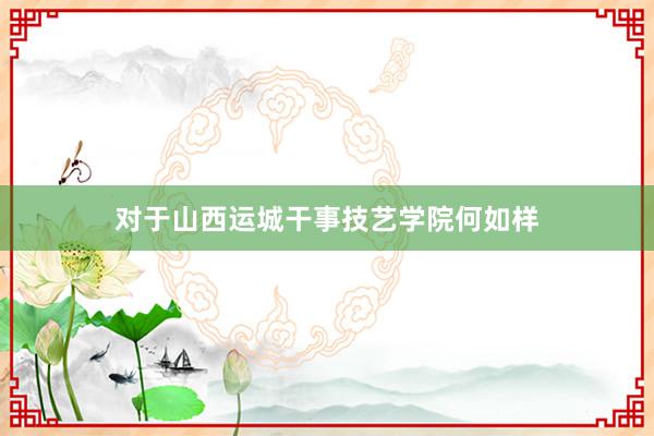 对于山西运城干事技艺学院何如样