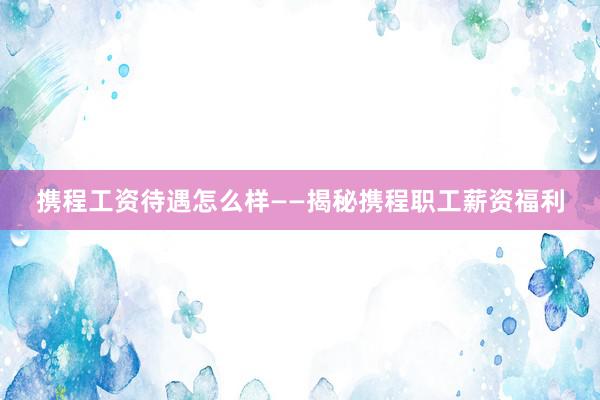 携程工资待遇怎么样——揭秘携程职工薪资福利